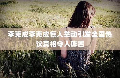 李克成李克成惊人举动引发全国热议真相令人咋舌