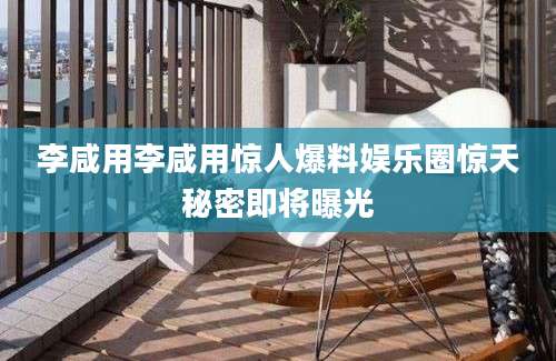 李咸用李咸用惊人爆料娱乐圈惊天秘密即将曝光