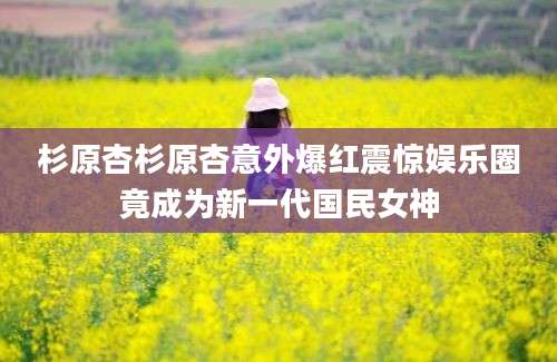 杉原杏杉原杏意外爆红震惊娱乐圈竟成为新一代国民女神