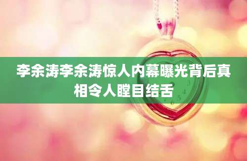 李余涛李余涛惊人内幕曝光背后真相令人瞠目结舌
