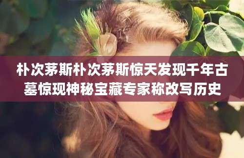 朴次茅斯朴次茅斯惊天发现千年古墓惊现神秘宝藏专家称改写历史