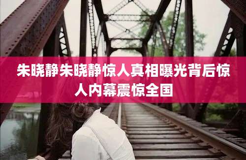 朱晓静朱晓静惊人真相曝光背后惊人内幕震惊全国