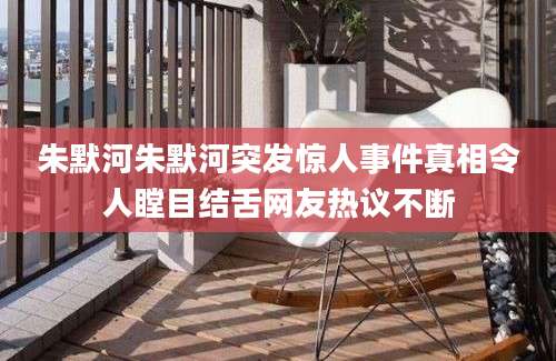 朱默河朱默河突发惊人事件真相令人瞠目结舌网友热议不断