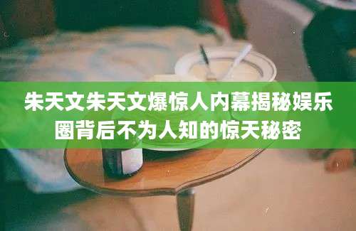 朱天文朱天文爆惊人内幕揭秘娱乐圈背后不为人知的惊天秘密