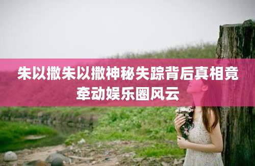 朱以撒朱以撒神秘失踪背后真相竟牵动娱乐圈风云
