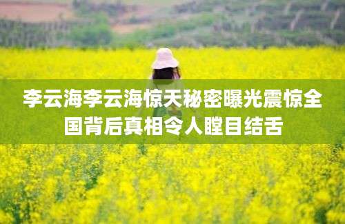 李云海李云海惊天秘密曝光震惊全国背后真相令人瞠目结舌