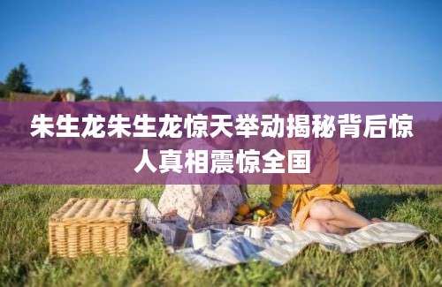 朱生龙朱生龙惊天举动揭秘背后惊人真相震惊全国