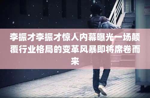 李振才李振才惊人内幕曝光一场颠覆行业格局的变革风暴即将席卷而来