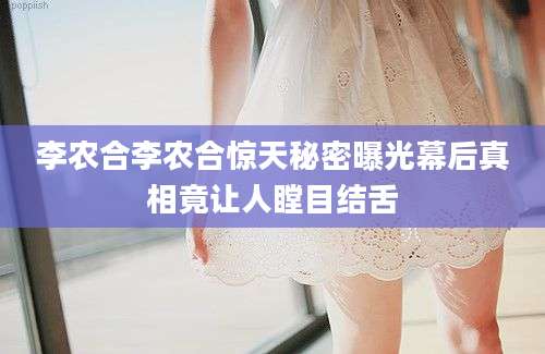 李农合李农合惊天秘密曝光幕后真相竟让人瞠目结舌