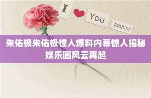 朱佑极朱佑极惊人爆料内幕惊人揭秘娱乐圈风云再起