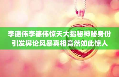 李德伟李德伟惊天大揭秘神秘身份引发舆论风暴真相竟然如此惊人