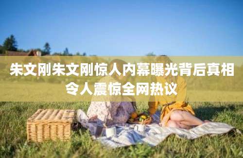 朱文刚朱文刚惊人内幕曝光背后真相令人震惊全网热议