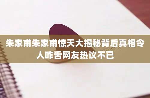 朱家甫朱家甫惊天大揭秘背后真相令人咋舌网友热议不已