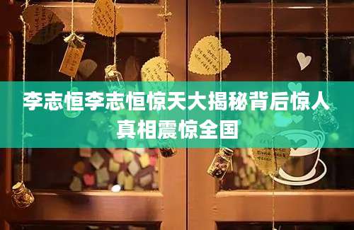李志恒李志恒惊天大揭秘背后惊人真相震惊全国
