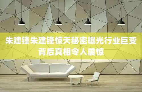 朱建锋朱建锋惊天秘密曝光行业巨变背后真相令人震惊