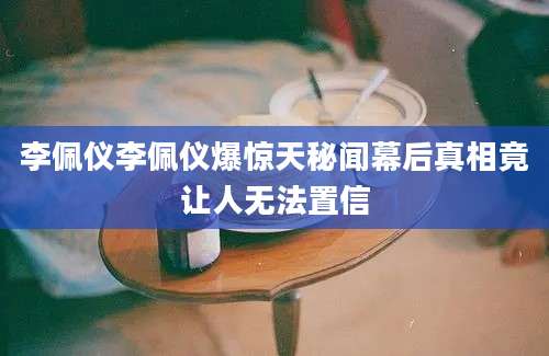 李佩仪李佩仪爆惊天秘闻幕后真相竟让人无法置信