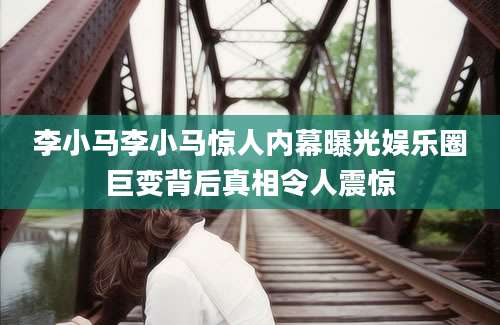 李小马李小马惊人内幕曝光娱乐圈巨变背后真相令人震惊