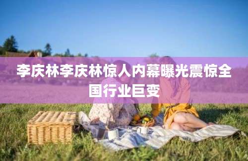 李庆林李庆林惊人内幕曝光震惊全国行业巨变
