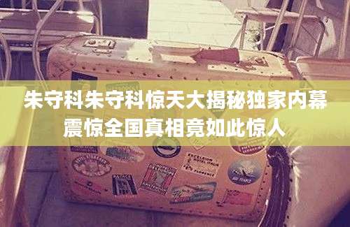 朱守科朱守科惊天大揭秘独家内幕震惊全国真相竟如此惊人