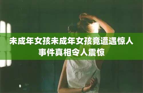 未成年女孩未成年女孩竟遭遇惊人事件真相令人震惊
