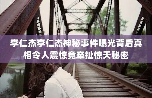 李仁杰李仁杰神秘事件曝光背后真相令人震惊竟牵扯惊天秘密