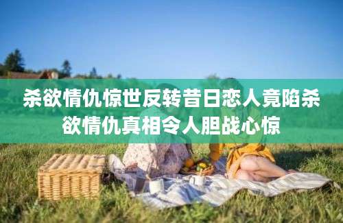 杀欲情仇惊世反转昔日恋人竟陷杀欲情仇真相令人胆战心惊