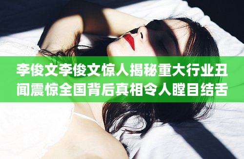 李俊文李俊文惊人揭秘重大行业丑闻震惊全国背后真相令人瞠目结舌