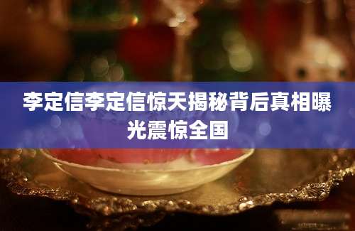 李定信李定信惊天揭秘背后真相曝光震惊全国