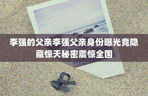 李强的父亲李强父亲身份曝光竟隐藏惊天秘密震惊全国
