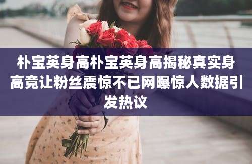朴宝英身高朴宝英身高揭秘真实身高竟让粉丝震惊不已网曝惊人数据引发热议