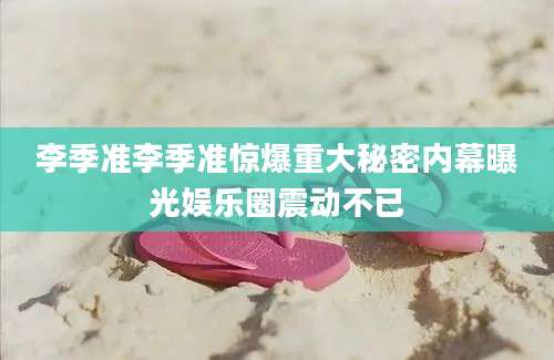 李季准李季准惊爆重大秘密内幕曝光娱乐圈震动不已
