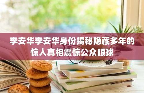 李安华李安华身份揭秘隐藏多年的惊人真相震惊公众眼球
