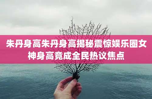 朱丹身高朱丹身高揭秘震惊娱乐圈女神身高竟成全民热议焦点