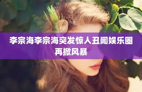 李宗海李宗海突发惊人丑闻娱乐圈再掀风暴