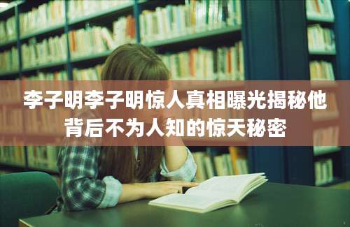 李子明李子明惊人真相曝光揭秘他背后不为人知的惊天秘密