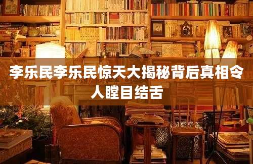 李乐民李乐民惊天大揭秘背后真相令人瞠目结舌