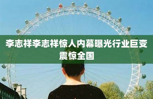 李志祥李志祥惊人内幕曝光行业巨变震惊全国