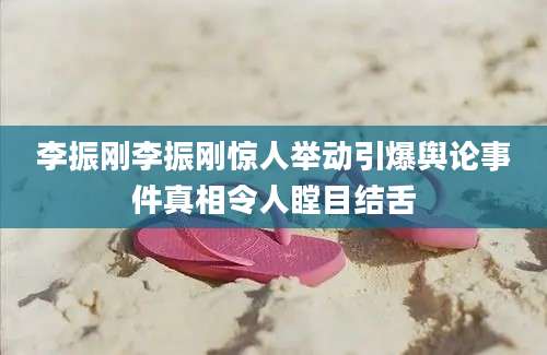 李振刚李振刚惊人举动引爆舆论事件真相令人瞠目结舌