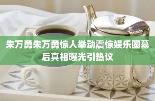 朱万勇朱万勇惊人举动震惊娱乐圈幕后真相曝光引热议