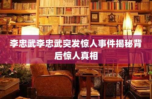 李忠武李忠武突发惊人事件揭秘背后惊人真相