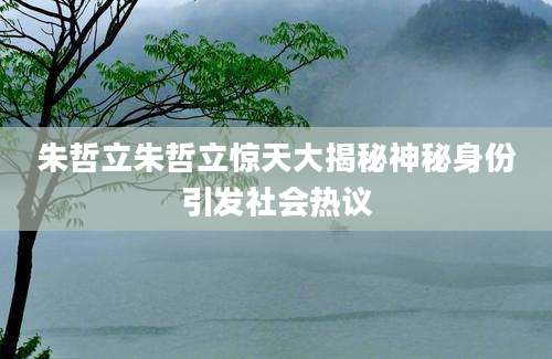 朱哲立朱哲立惊天大揭秘神秘身份引发社会热议