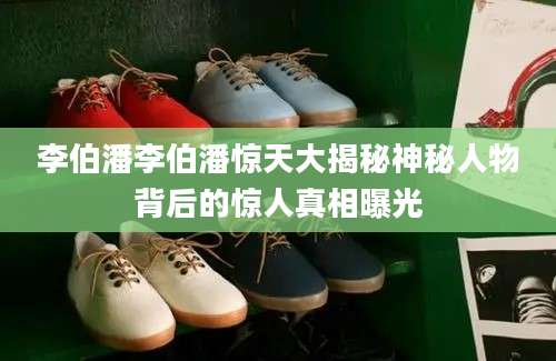 李伯潘李伯潘惊天大揭秘神秘人物背后的惊人真相曝光