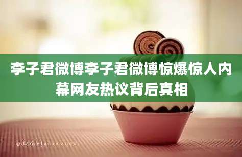 李子君微博李子君微博惊爆惊人内幕网友热议背后真相