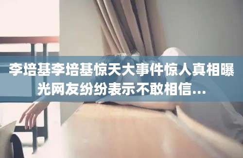 李培基李培基惊天大事件惊人真相曝光网友纷纷表示不敢相信...
