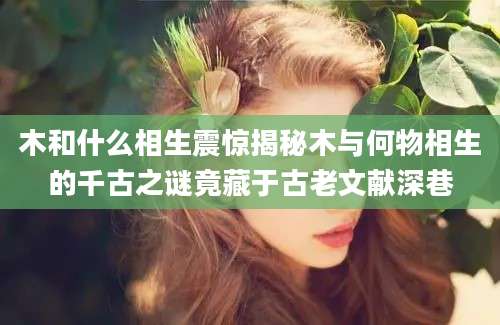 木和什么相生震惊揭秘木与何物相生的千古之谜竟藏于古老文献深巷