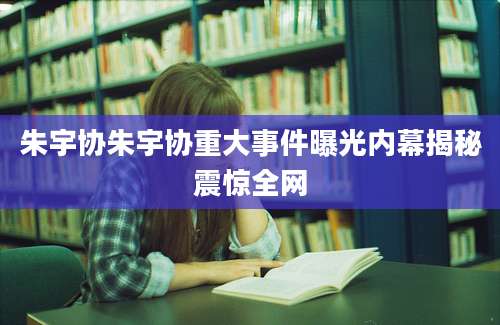 朱宇协朱宇协重大事件曝光内幕揭秘震惊全网