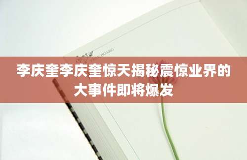 李庆奎李庆奎惊天揭秘震惊业界的大事件即将爆发