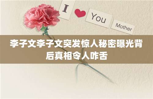 李子文李子文突发惊人秘密曝光背后真相令人咋舌