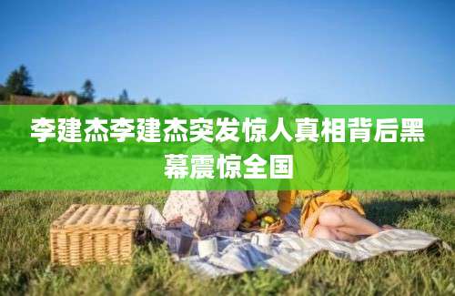 李建杰李建杰突发惊人真相背后黑幕震惊全国