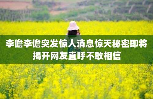李儋李儋突发惊人消息惊天秘密即将揭开网友直呼不敢相信